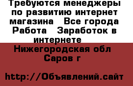 Требуются менеджеры по развитию интернет-магазина - Все города Работа » Заработок в интернете   . Нижегородская обл.,Саров г.